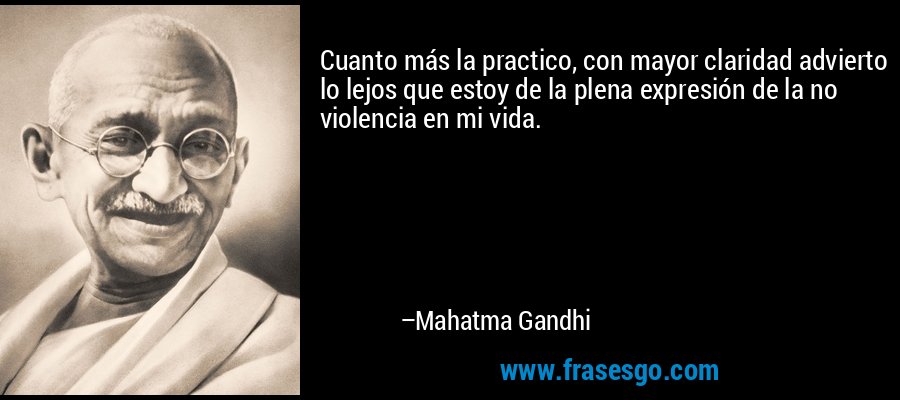 Cuanto más la practico, con mayor claridad advierto lo lejos que estoy de la plena expresión de la no violencia en mi vida. – Mahatma Gandhi
