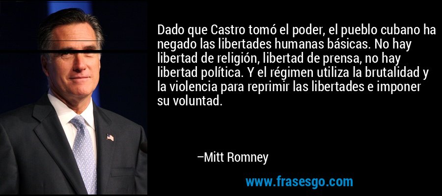 Dado que Castro tomó el poder, el pueblo cubano ha negado las libertades humanas básicas. No hay libertad de religión, libertad de prensa, no hay libertad política. Y el régimen utiliza la brutalidad y la violencia para reprimir las libertades e imponer su voluntad. – Mitt Romney
