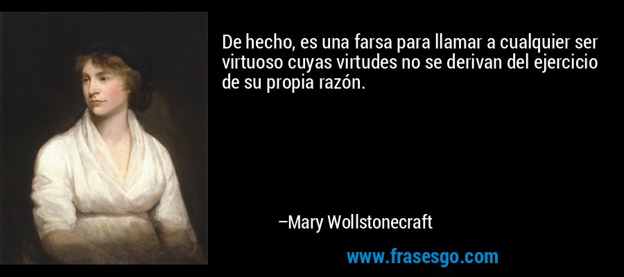 De hecho, es una farsa para llamar a cualquier ser virtuoso cuyas virtudes no se derivan del ejercicio de su propia razón. – Mary Wollstonecraft