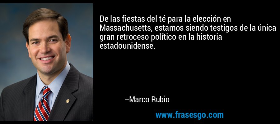 De las fiestas del té para la elección en Massachusetts, estamos siendo testigos de la única gran retroceso político en la historia estadounidense. – Marco Rubio