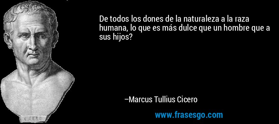 De todos los dones de la naturaleza a la raza humana, lo que es más dulce que un hombre que a sus hijos? – Marcus Tullius Cicero