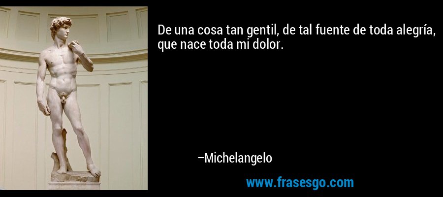 De una cosa tan gentil, de tal fuente de toda alegría, que nace toda mi dolor. – Michelangelo