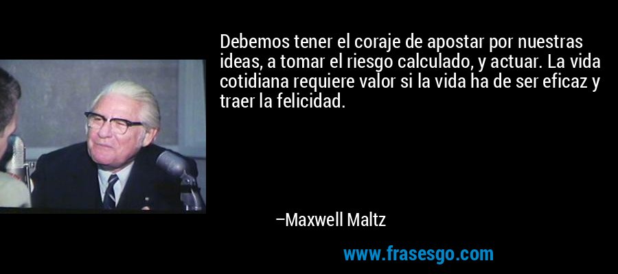 Debemos tener el coraje de apostar por nuestras ideas, a tomar el riesgo calculado, y actuar. La vida cotidiana requiere valor si la vida ha de ser eficaz y traer la felicidad. – Maxwell Maltz