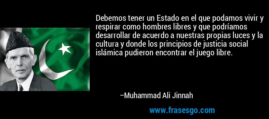 Debemos tener un Estado en el que podamos vivir y respirar como hombres libres y que podríamos desarrollar de acuerdo a nuestras propias luces y la cultura y donde los principios de justicia social islámica pudieron encontrar el juego libre. – Muhammad Ali Jinnah