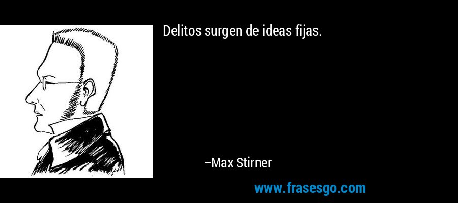 Delitos surgen de ideas fijas. – Max Stirner