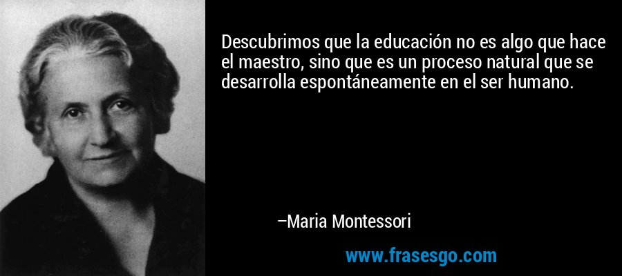 Descubrimos que la educación no es algo que hace el maestro, sino que es un proceso natural que se desarrolla espontáneamente en el ser humano. – Maria Montessori