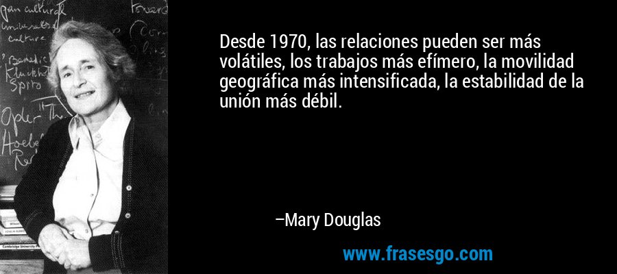 Desde 1970, las relaciones pueden ser más volátiles, los trabajos más efímero, la movilidad geográfica más intensificada, la estabilidad de la unión más débil. – Mary Douglas