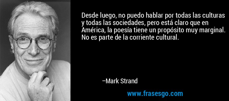 Desde luego, no puedo hablar por todas las culturas y todas las sociedades, pero está claro que en América, la poesía tiene un propósito muy marginal. No es parte de la corriente cultural. – Mark Strand