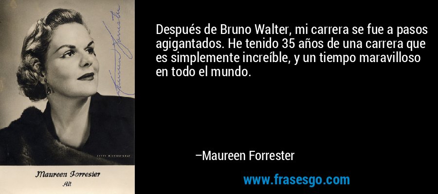 Después de Bruno Walter, mi carrera se fue a pasos agigantados. He tenido 35 años de una carrera que es simplemente increíble, y un tiempo maravilloso en todo el mundo. – Maureen Forrester