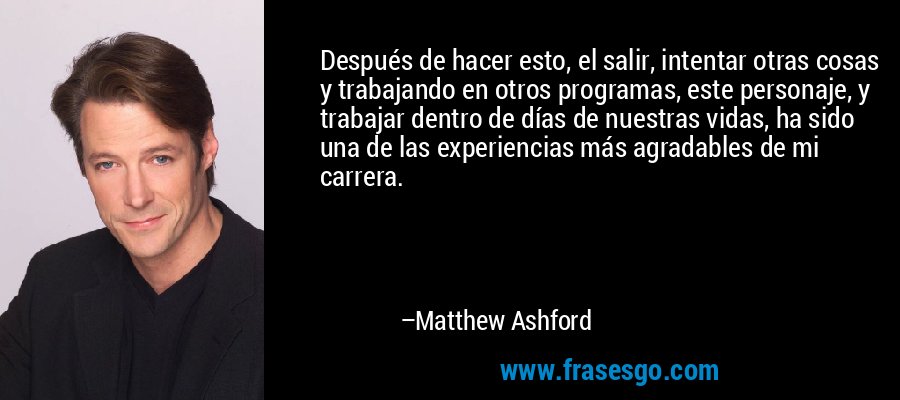 Después de hacer esto, el salir, intentar otras cosas y trabajando en otros programas, este personaje, y trabajar dentro de días de nuestras vidas, ha sido una de las experiencias más agradables de mi carrera. – Matthew Ashford