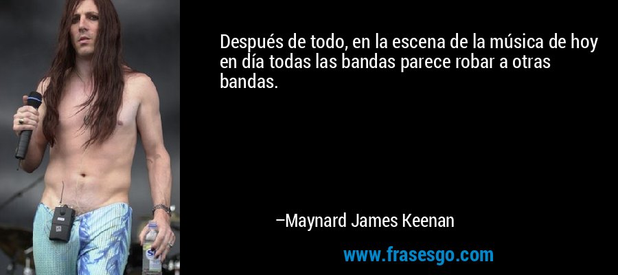 Después de todo, en la escena de la música de hoy en día todas las bandas parece robar a otras bandas. – Maynard James Keenan