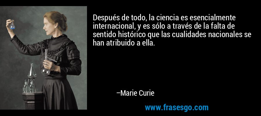 Después de todo, la ciencia es esencialmente internacional, y es sólo a través de la falta de sentido histórico que las cualidades nacionales se han atribuido a ella. – Marie Curie
