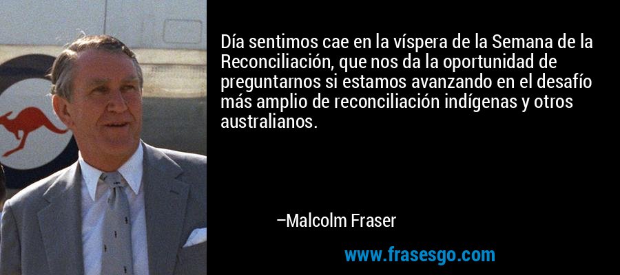 Día sentimos cae en la víspera de la Semana de la Reconciliación, que nos da la oportunidad de preguntarnos si estamos avanzando en el desafío más amplio de reconciliación indígenas y otros australianos. – Malcolm Fraser