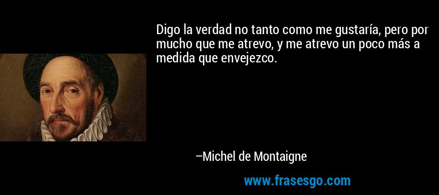 Digo la verdad no tanto como me gustaría, pero por mucho que me atrevo, y me atrevo un poco más a medida que envejezco. – Michel de Montaigne