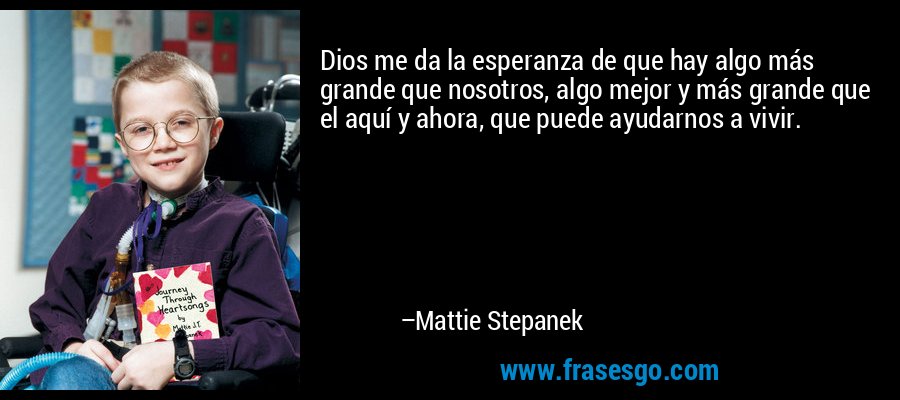 Dios me da la esperanza de que hay algo más grande que nosotros, algo mejor y más grande que el aquí y ahora, que puede ayudarnos a vivir. – Mattie Stepanek