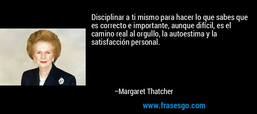 Disciplinar a ti mismo para hacer lo que sabes que es correcto e importante, aunque difícil, es el camino real al orgullo, la autoestima y la satisfacción personal. – Margaret Thatcher