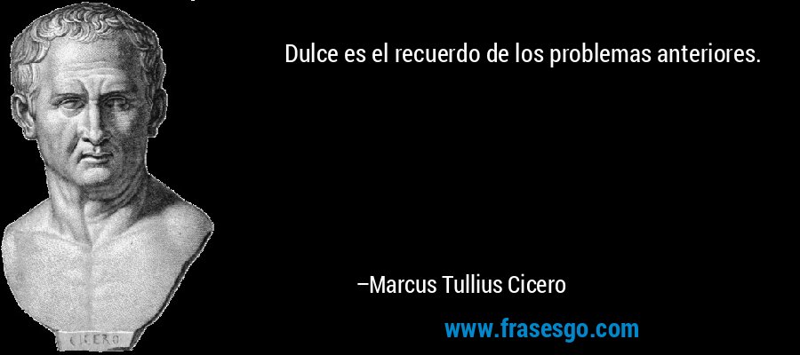Dulce es el recuerdo de los problemas anteriores. – Marcus Tullius Cicero