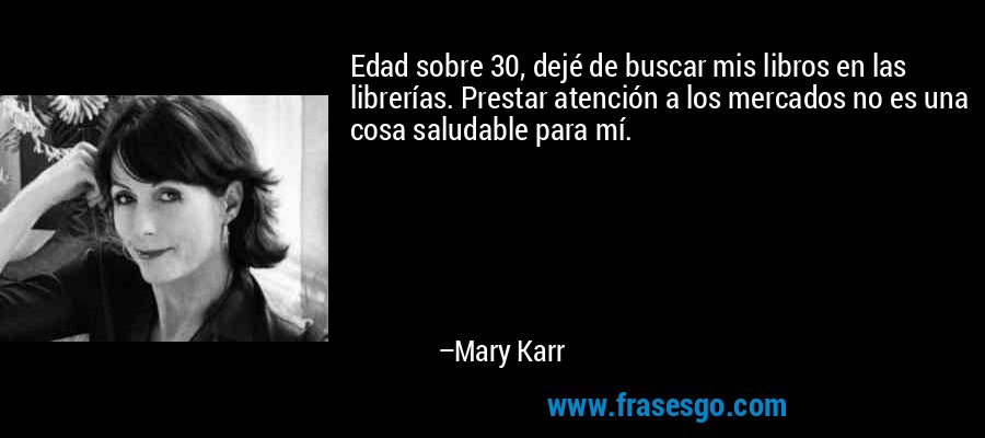 Edad sobre 30, dejé de buscar mis libros en las librerías. Prestar atención a los mercados no es una cosa saludable para mí. – Mary Karr