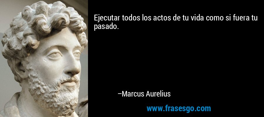 Ejecutar todos los actos de tu vida como si fuera tu pasado. – Marcus Aurelius