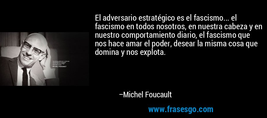 El adversario estratégico es el fascismo... el fascismo en todos nosotros, en nuestra cabeza y en nuestro comportamiento diario, el fascismo que nos hace amar el poder, desear la misma cosa que domina y nos explota. – Michel Foucault