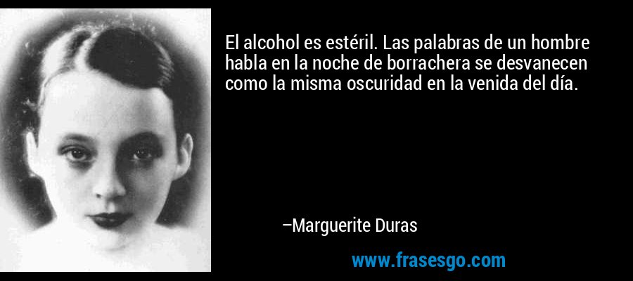 El alcohol es estéril. Las palabras de un hombre habla en la noche de borrachera se desvanecen como la misma oscuridad en la venida del día. – Marguerite Duras