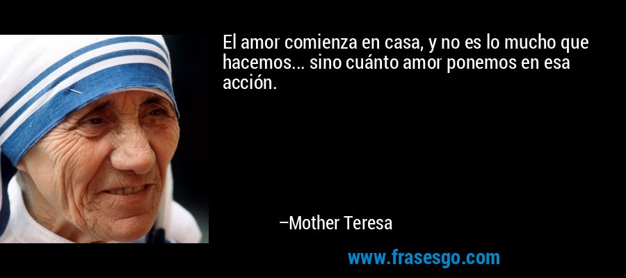 El amor comienza en casa, y no es lo mucho que hacemos... sino cuánto amor ponemos en esa acción. – Mother Teresa