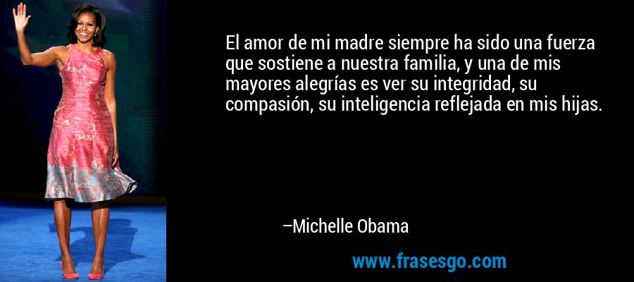El amor de mi madre siempre ha sido una fuerza que sostiene a nuestra familia, y una de mis mayores alegrías es ver su integridad, su compasión, su inteligencia reflejada en mis hijas. – Michelle Obama