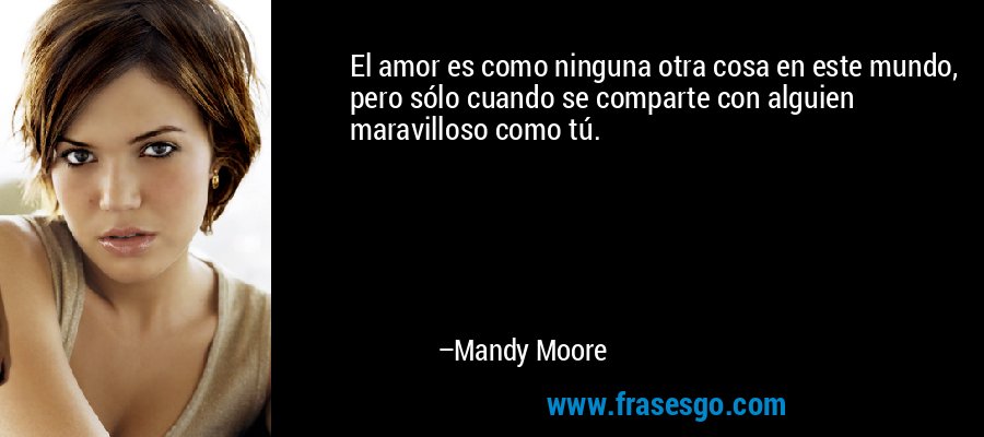 El amor es como ninguna otra cosa en este mundo, pero sólo cuando se comparte con alguien maravilloso como tú. – Mandy Moore