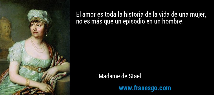 El amor es toda la historia de la vida de una mujer, no es más que un episodio en un hombre. – Madame de Stael