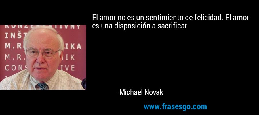 El amor no es un sentimiento de felicidad. El amor es una disposición a sacrificar. – Michael Novak