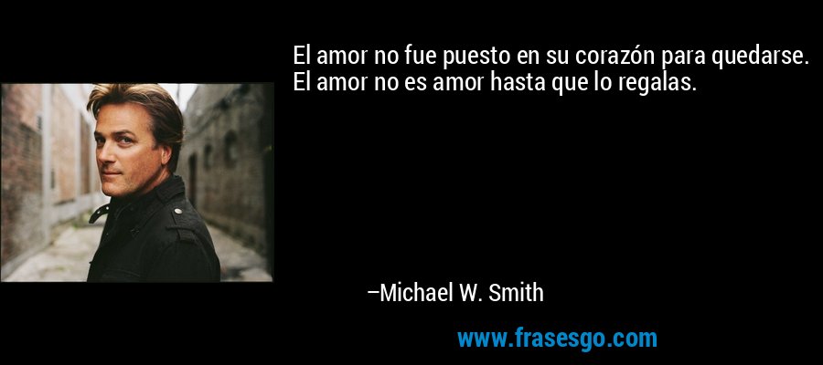 El amor no fue puesto en su corazón para quedarse. El amor no es amor hasta que lo regalas. – Michael W. Smith