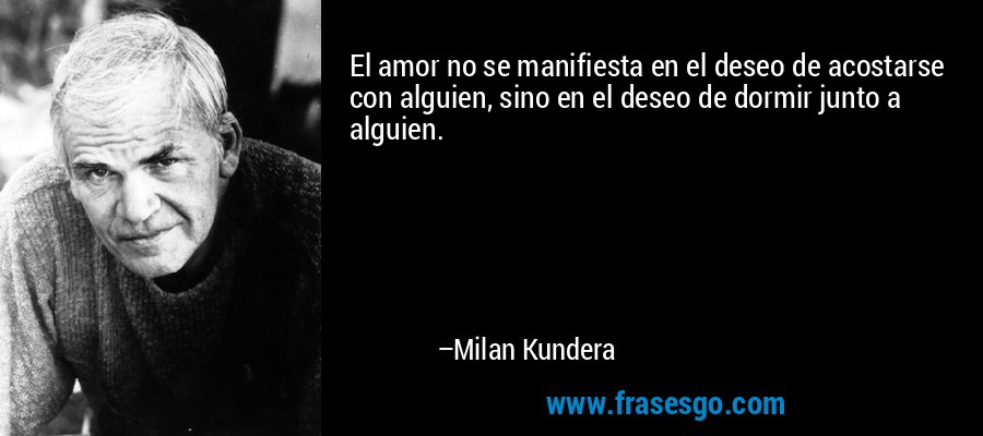 El amor no se manifiesta en el deseo de acostarse con alguien, sino en el deseo de dormir junto a alguien. – Milan Kundera