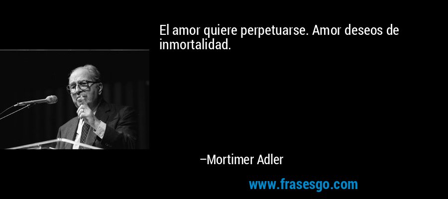 El amor quiere perpetuarse. Amor deseos de inmortalidad. – Mortimer Adler