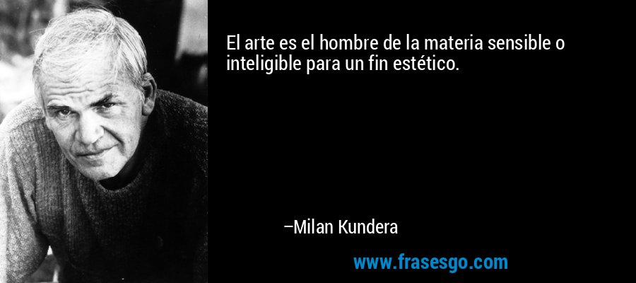 El arte es el hombre de la materia sensible o inteligible para un fin estético. – Milan Kundera
