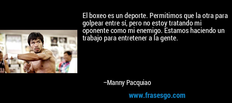 El boxeo es un deporte. Permitimos que la otra para golpear entre sí, pero no estoy tratando mi oponente como mi enemigo. Estamos haciendo un trabajo para entretener a la gente. – Manny Pacquiao