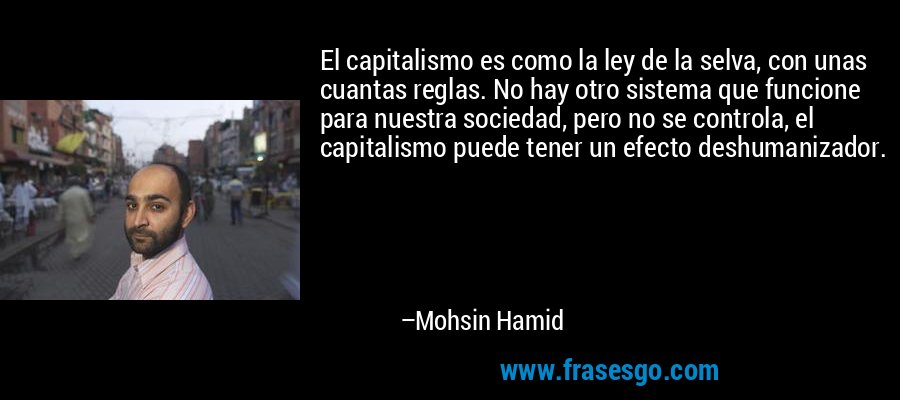 El capitalismo es como la ley de la selva, con unas cuantas reglas. No hay otro sistema que funcione para nuestra sociedad, pero no se controla, el capitalismo puede tener un efecto deshumanizador. – Mohsin Hamid