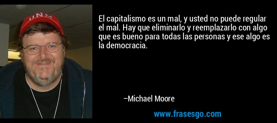 El capitalismo es un mal, y usted no puede regular el mal. Hay que eliminarlo y reemplazarlo con algo que es bueno para todas las personas y ese algo es la democracia. – Michael Moore