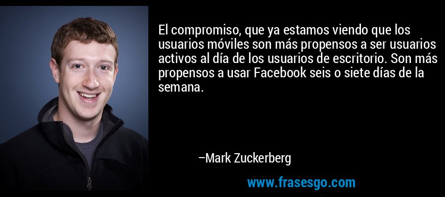 El compromiso, que ya estamos viendo que los usuarios móviles son más propensos a ser usuarios activos al día de los usuarios de escritorio. Son más propensos a usar Facebook seis o siete días de la semana. – Mark Zuckerberg
