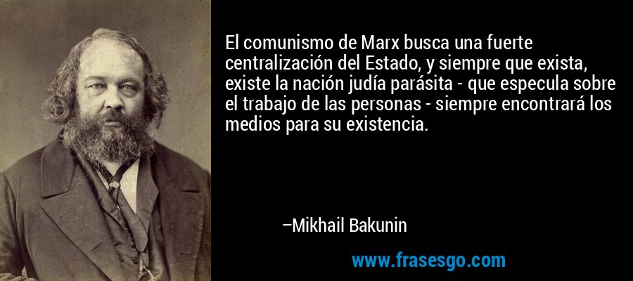 El comunismo de Marx busca una fuerte centralización del Estado, y siempre que exista, existe la nación judía parásita - que especula sobre el trabajo de las personas - siempre encontrará los medios para su existencia. – Mikhail Bakunin