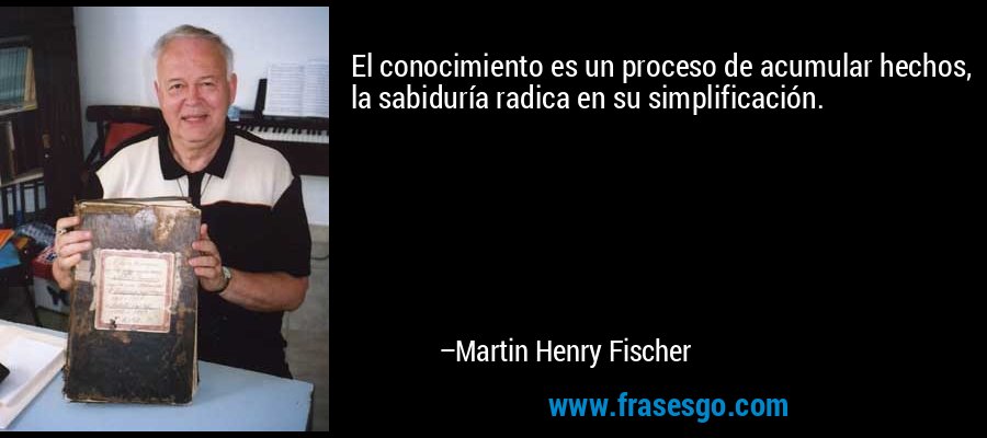 El conocimiento es un proceso de acumular hechos, la sabiduría radica en su simplificación. – Martin Henry Fischer