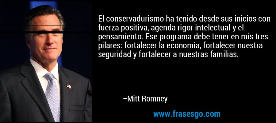 El conservadurismo ha tenido desde sus inicios con fuerza positiva, agenda rigor intelectual y el pensamiento. Ese programa debe tener en mis tres pilares: fortalecer la economía, fortalecer nuestra seguridad y fortalecer a nuestras familias. – Mitt Romney