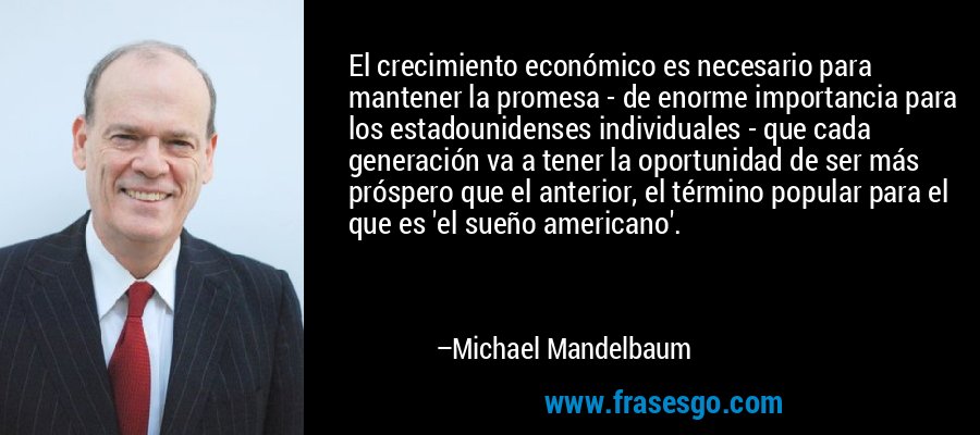 El crecimiento económico es necesario para mantener la promesa - de enorme importancia para los estadounidenses individuales - que cada generación va a tener la oportunidad de ser más próspero que el anterior, el término popular para el que es 'el sueño americano'. – Michael Mandelbaum