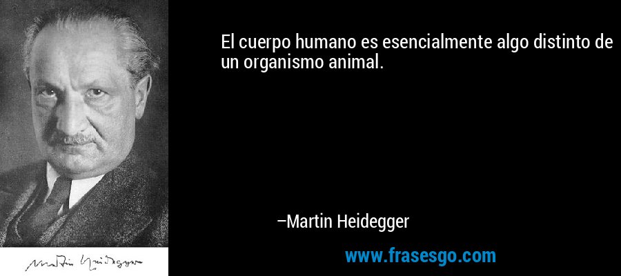 El cuerpo humano es esencialmente algo distinto de un organismo animal. – Martin Heidegger