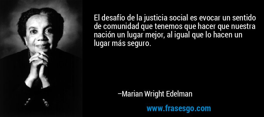 El desafío de la justicia social es evocar un sentido de comunidad que tenemos que hacer que nuestra nación un lugar mejor, al igual que lo hacen un lugar más seguro. – Marian Wright Edelman