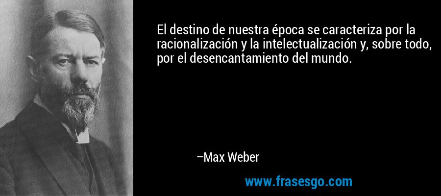 El destino de nuestra época se caracteriza por la racionalización y la intelectualización y, sobre todo, por el desencantamiento del mundo. – Max Weber