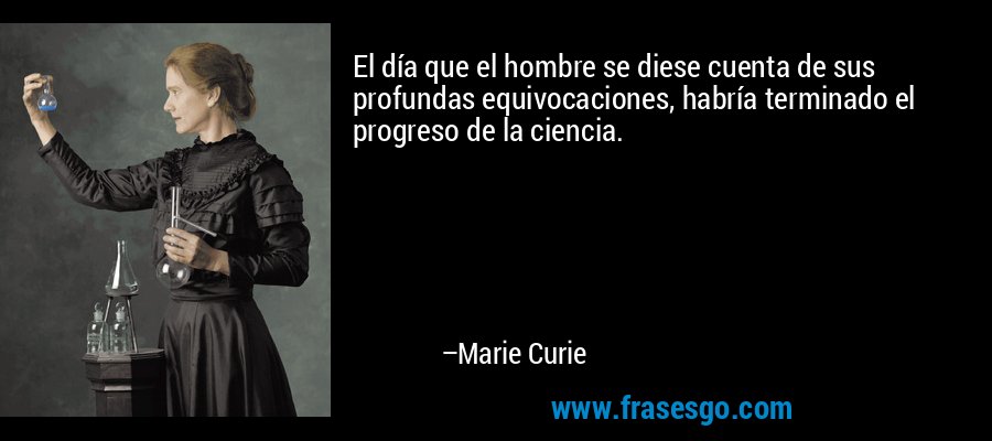 El día que el hombre se diese cuenta de sus profundas equivocaciones, habría terminado el progreso de la ciencia. – Marie Curie
