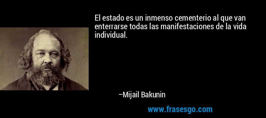 El estado es un inmenso cementerio al que van enterrarse todas las manifestaciones de la vida individual. – Mijail Bakunin