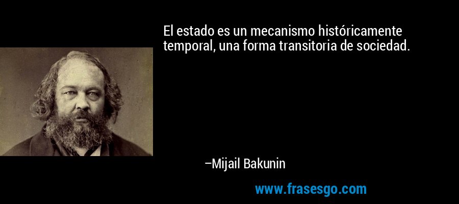 El estado es un mecanismo históricamente temporal, una forma transitoria de sociedad. – Mijail Bakunin