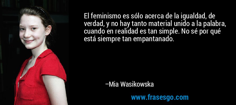 El feminismo es sólo acerca de la igualdad, de verdad, y no hay tanto material unido a la palabra, cuando en realidad es tan simple. No sé por qué está siempre tan empantanado. – Mia Wasikowska