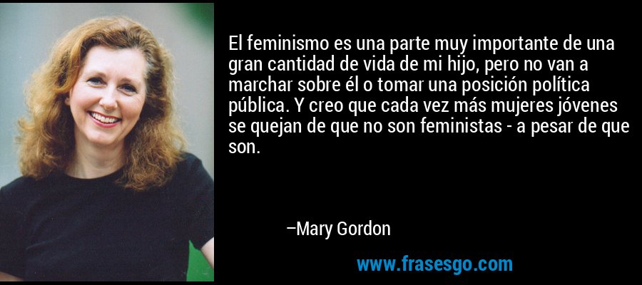 El feminismo es una parte muy importante de una gran cantidad de vida de mi hijo, pero no van a marchar sobre él o tomar una posición política pública. Y creo que cada vez más mujeres jóvenes se quejan de que no son feministas - a pesar de que son. – Mary Gordon